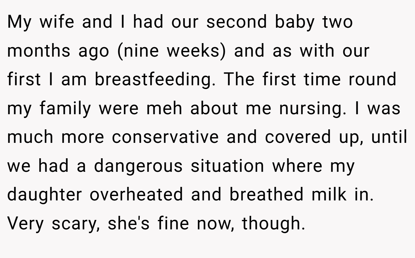 My wife and I had our second baby two months ago (nine weeks) and as with our first I am breastfeeding. The first time round my family were meh about me nursing. I was much more conservative and covered up, until we had a dangerous situation where my daughter overheated and breathed milk in. Very scary, she's fine now, though.