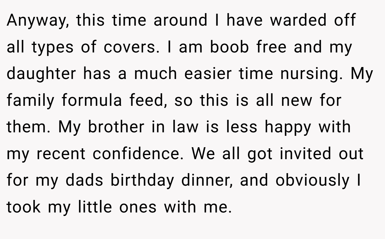 Anyway, this time around I have warded off all types of covers. I am boob free and my daughter has a much easier time nursing. My family formula feed, so this is all new for them. My brother in law is less happy with my recent confidence. We all got invited out for my dads birthday dinner, and obviously I took my little ones with me.
