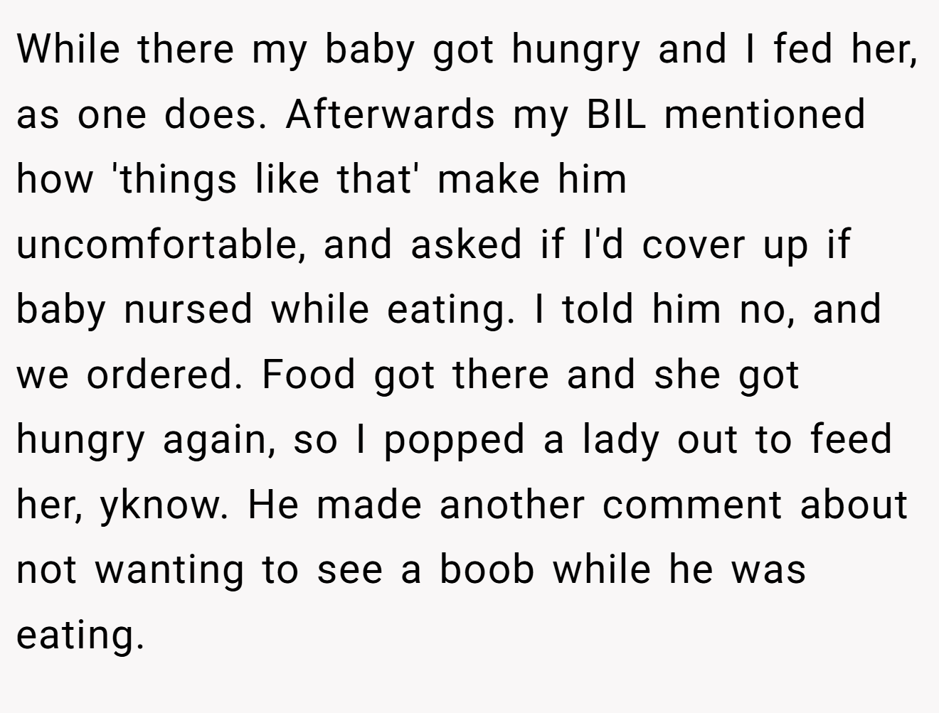 While there my baby got hungry and I fed her, as one does. Afterwards my BIL mentioned how 'things like that' make him uncomfortable, and asked if I'd cover up if baby nursed while eating. I told him no, and we ordered. Food got there and she got hungry again, so I popped a lady out to feed her, yknow. He made another comment about not wanting to see a boob while he was eating.