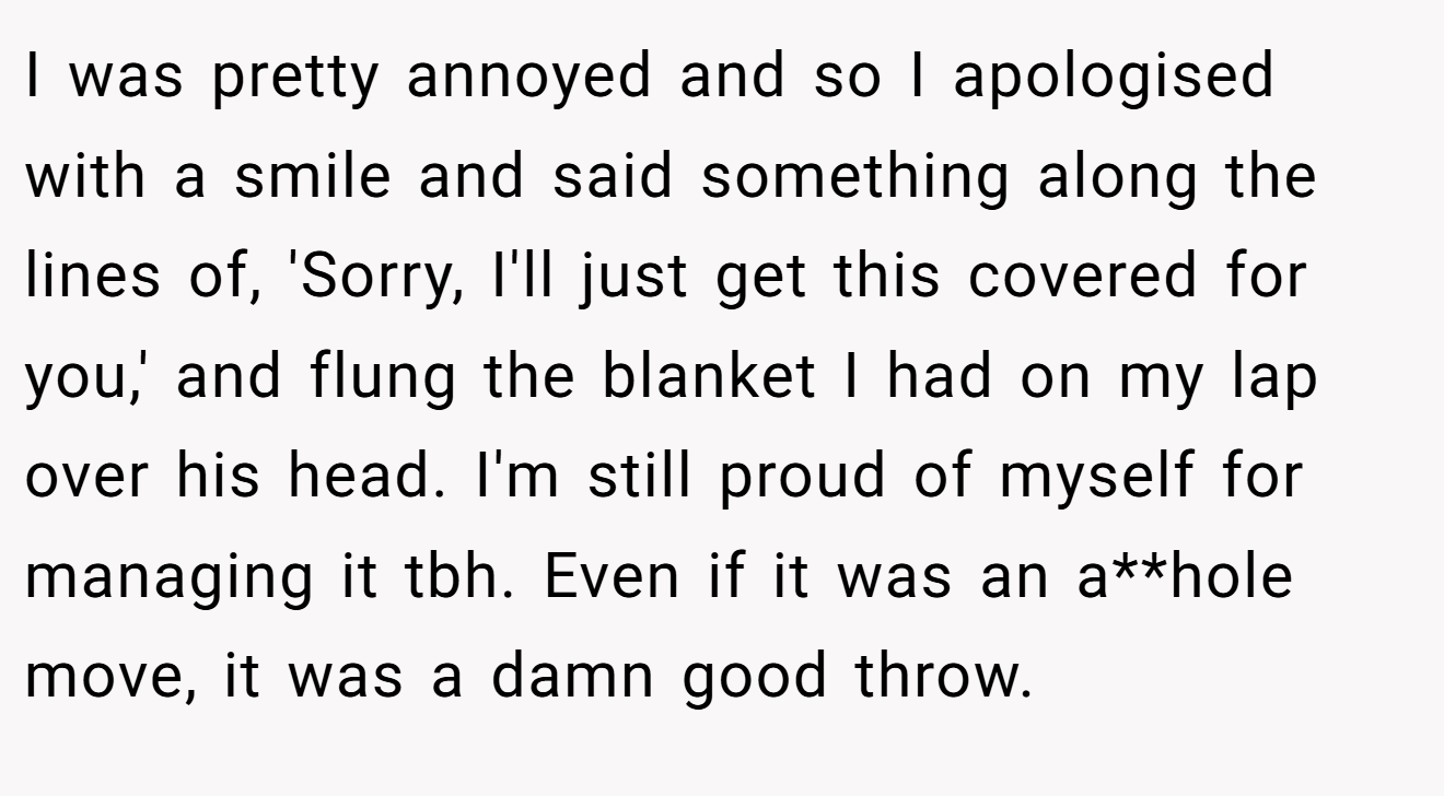 I was pretty annoyed and so I apologised with a smile and said something along the lines of, 'Sorry, I'll just get this covered for you,' and flung the blanket I had on my lap over his head. I'm still proud of myself for managing it tbh. Even if it was an a**hole move, it was a damn good throw.