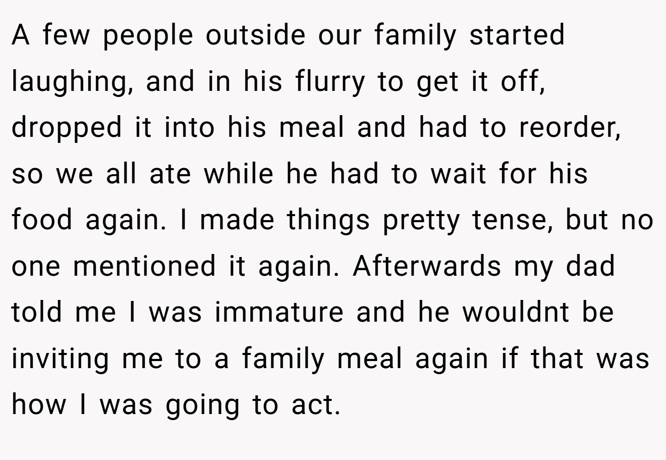 A few people outside our family started laughing, and in his flurry to get it off, dropped it into his meal and had to reorder, so we all ate while he had to wait for his food again. I made things pretty tense, but no one mentioned it again. Afterwards my dad told me I was immature and he wouldnt be inviting me to a family meal again if that was how I was going to act.