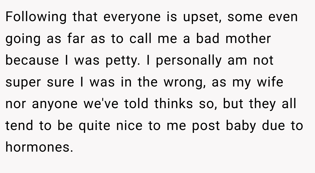 Following that everyone is upset, some even going as far as to call me a bad mother because I was petty. I personally am not super sure I was in the wrong, as my wife nor anyone we've told thinks so, but they all tend to be quite nice to me post baby due to hormones.