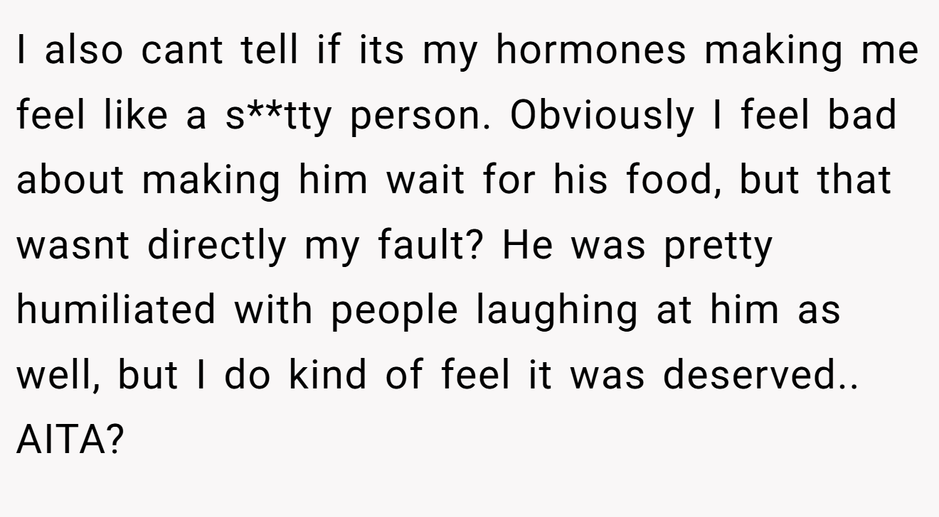 I also cant tell if its my hormones making me feel like a s**tty person. Obviously I feel bad about making him wait for his food, but that wasnt directly my fault? He was pretty humiliated with people laughing at him as well, but I do kind of feel it was deserved.. AITA?