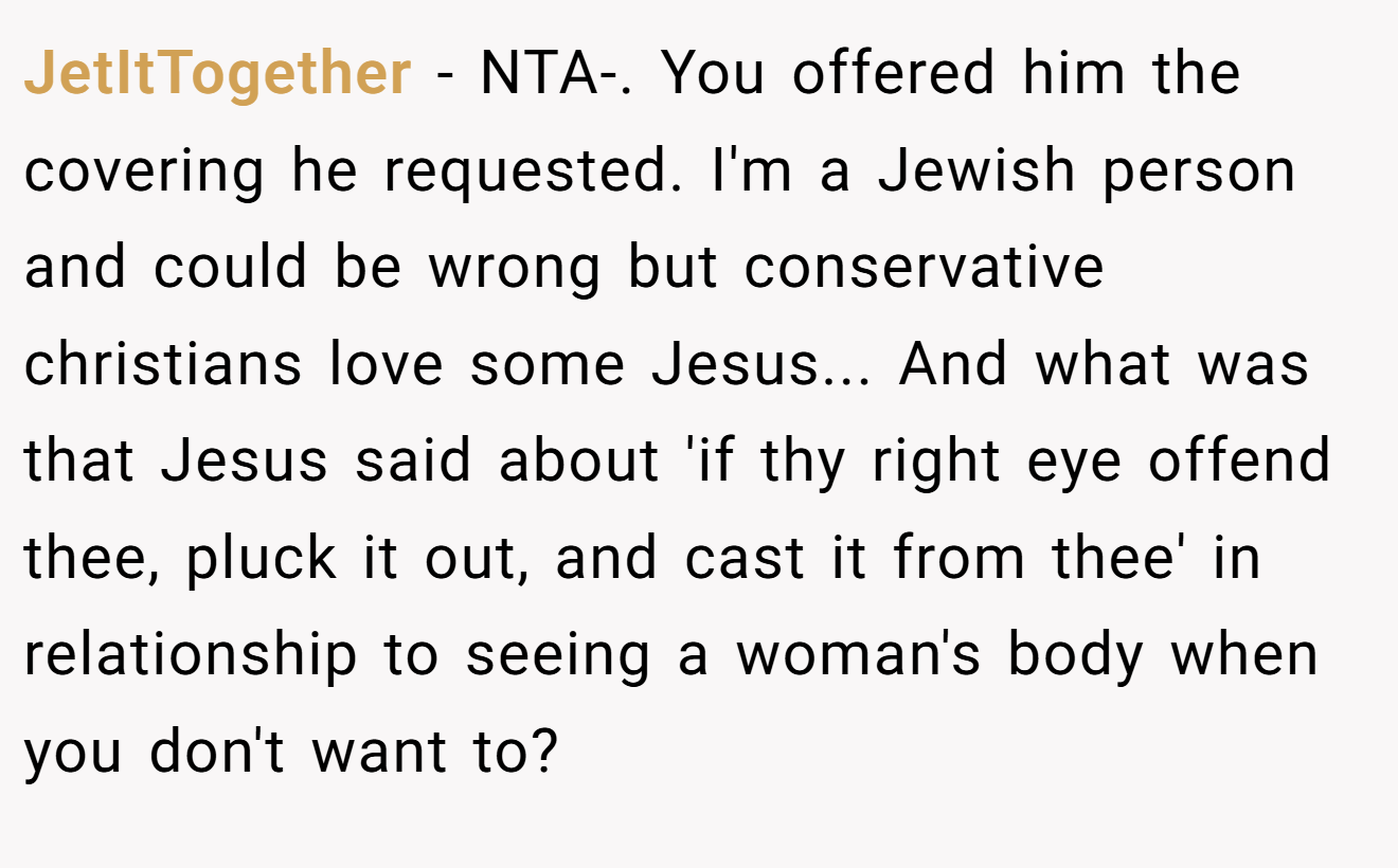 JetItTogether - NTA-. You offered him the covering he requested. I'm a Jewish person and could be wrong but conservative christians love some Jesus... And what was that Jesus said about 'if thy right eye offend thee, pluck it out, and cast it from thee' in relationship to seeing a woman's body when you don't want to?