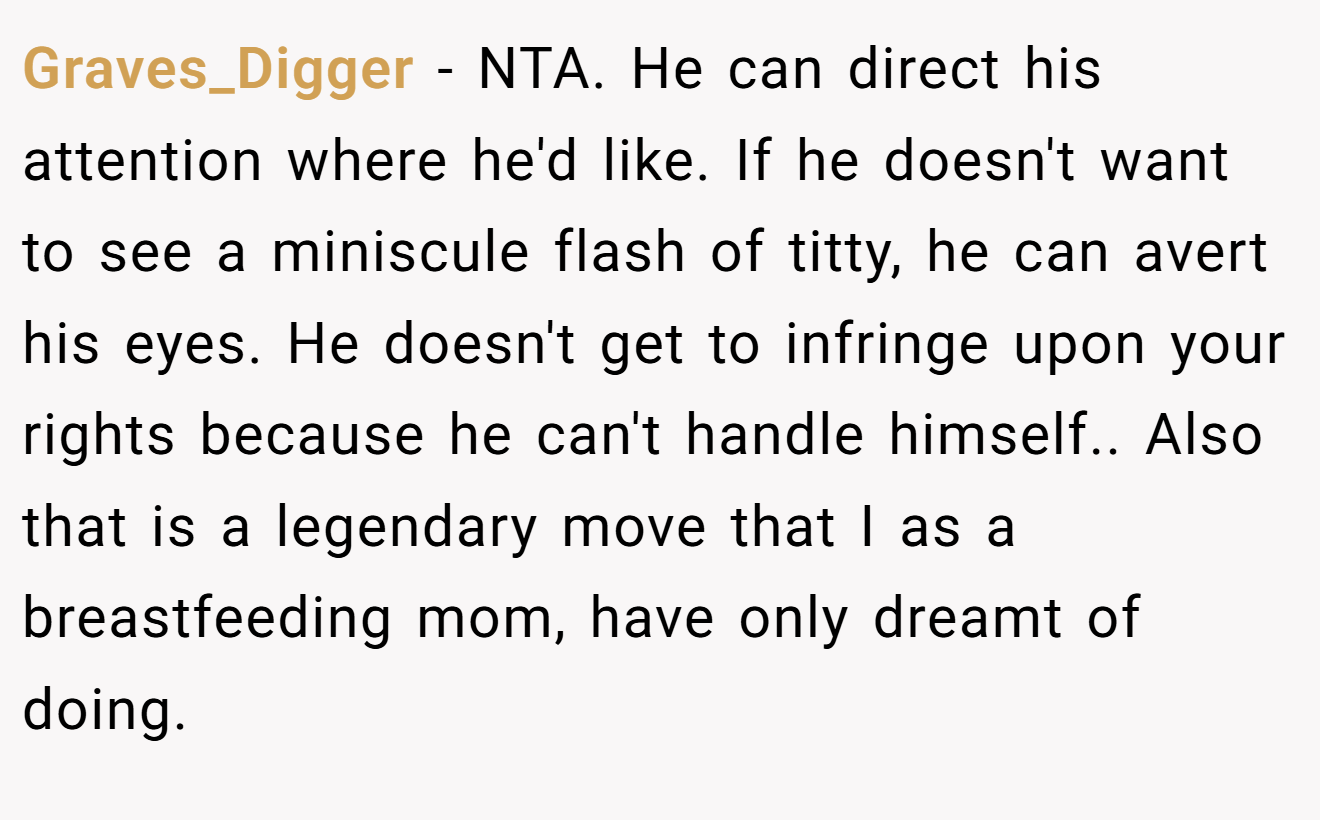 Graves_Digger - NTA. He can direct his attention where he'd like. If he doesn't want to see a miniscule flash of titty, he can avert his eyes. He doesn't get to infringe upon your rights because he can't handle himself.. Also that is a legendary move that I as a breastfeeding mom, have only dreamt of doing.