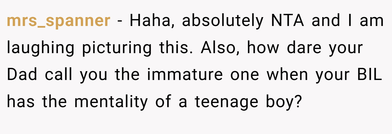 mrs_spanner - Haha, absolutely NTA and I am laughing picturing this. Also, how dare your Dad call you the immature one when your BIL has the mentality of a teenage boy?