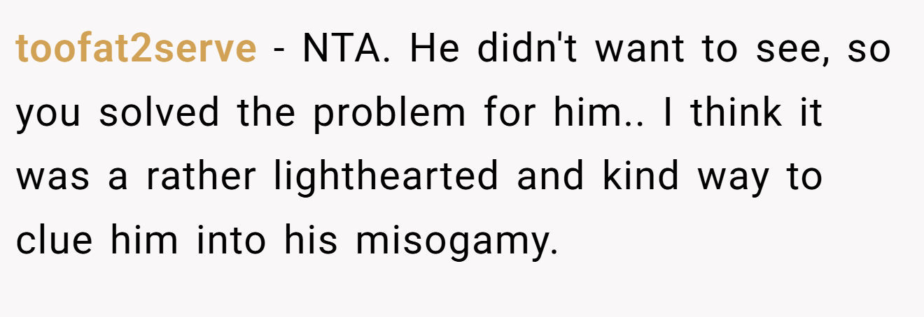 toofat2serve - NTA. He didn't want to see, so you solved the problem for him.. I think it was a rather lighthearted and kind way to clue him into his misogamy.
