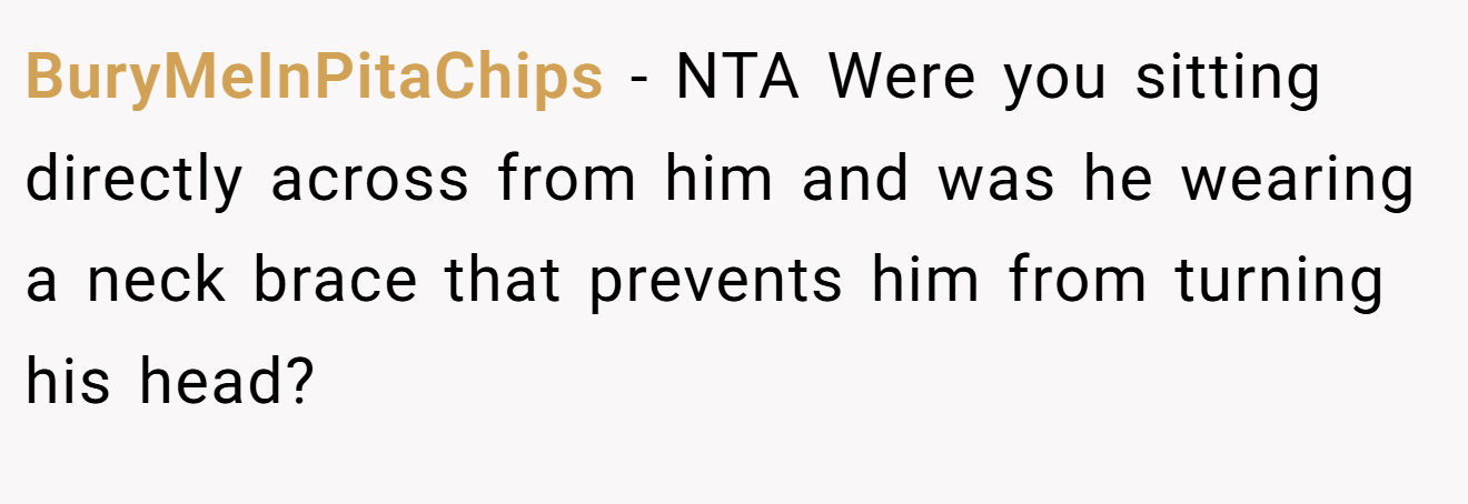 BuryMeInPitaChips - NTA Were you sitting directly across from him and was he wearing a neck brace that prevents him from turning his head?