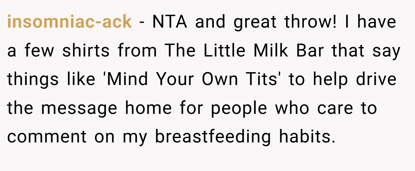 insomniac-ack - NTA and great throw! I have a few shirts from The Little Milk Bar that say things like 'Mind Your Own Tits' to help drive the message home for people who care to comment on my breastfeeding habits.