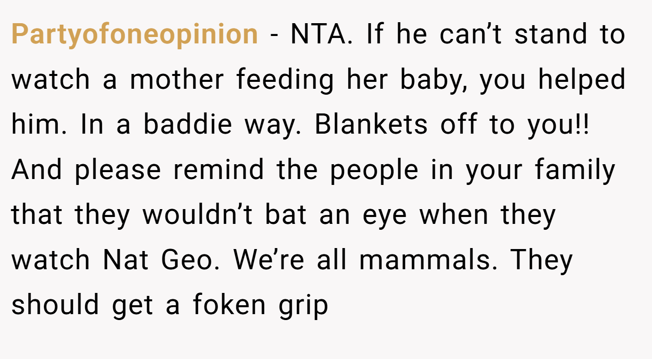 Partyofoneopinion - NTA. If he can’t stand to watch a mother feeding her baby, you helped him. In a baddie way. Blankets off to you!! And please remind the people in your family that they wouldn’t bat an eye when they watch Nat Geo. We’re all mammals. They should get a foken grip
