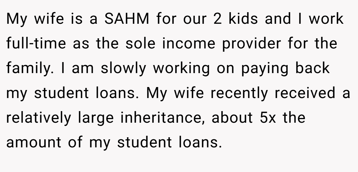 My wife is a SAHM for our 2 kids and I work full-time as the sole income provider for the family. I am slowly working on paying back my student loans. My wife recently received a relatively large inheritance, about 5x the amount of my student loans.