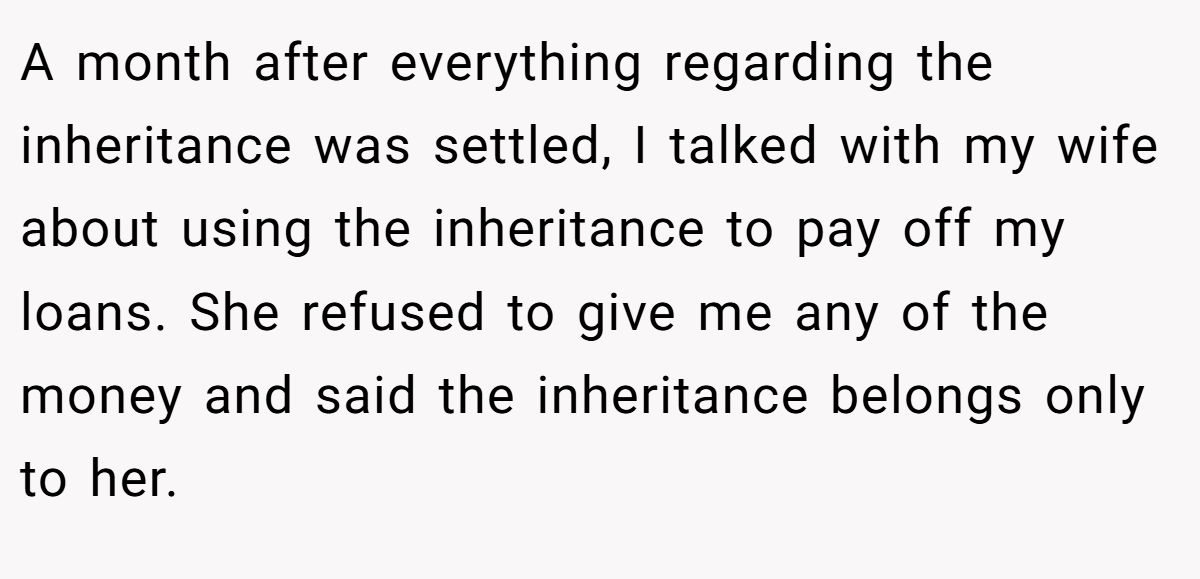 A month after everything regarding the inheritance was settled, I talked with my wife about using the inheritance to pay off my loans. She refused to give me any of the money and said the inheritance belongs only to her.