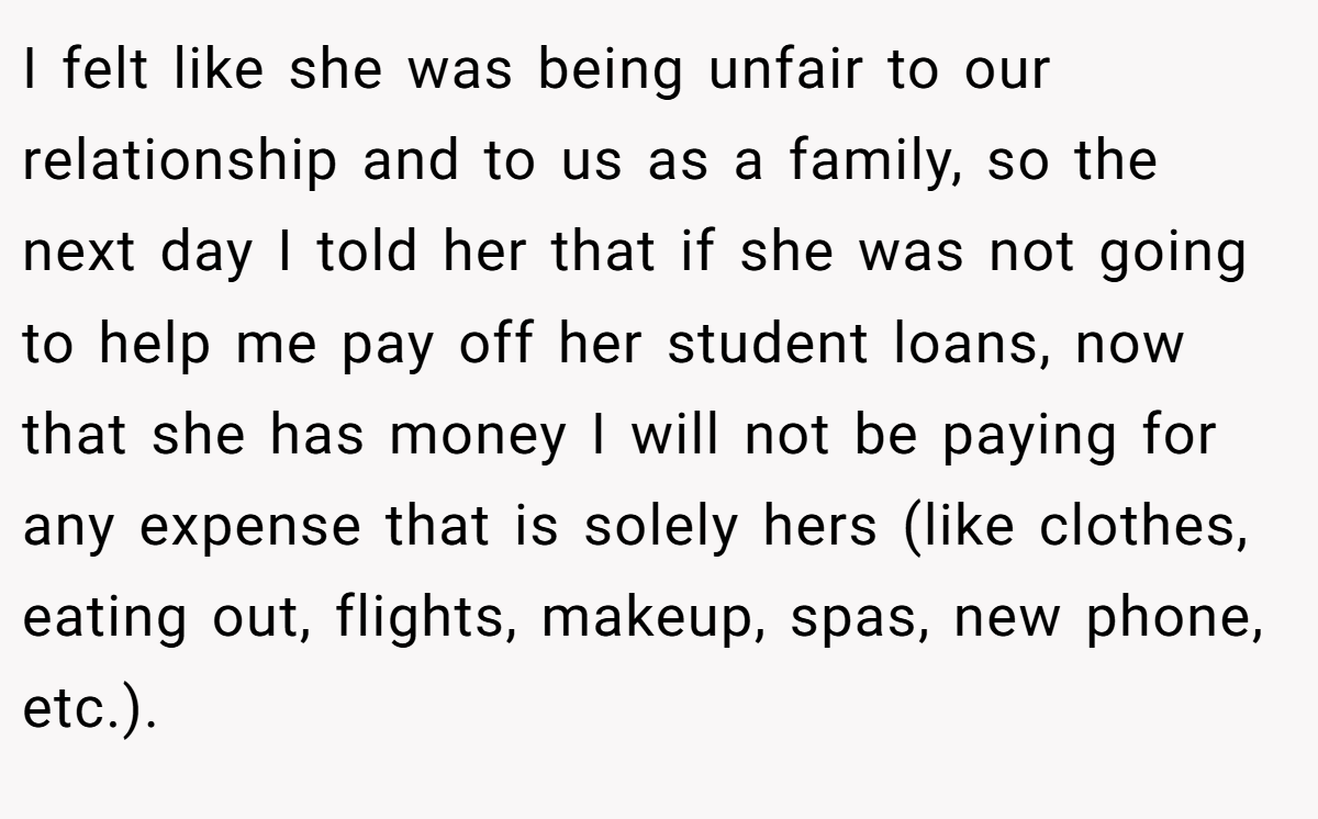 I felt like she was being unfair to our relationship and to us as a family, so the next day I told her that if she was not going to help me pay off her student loans, now that she has money I will not be paying for any expense that is solely hers (like clothes, eating out, flights, makeup, spas, new phone, etc.).