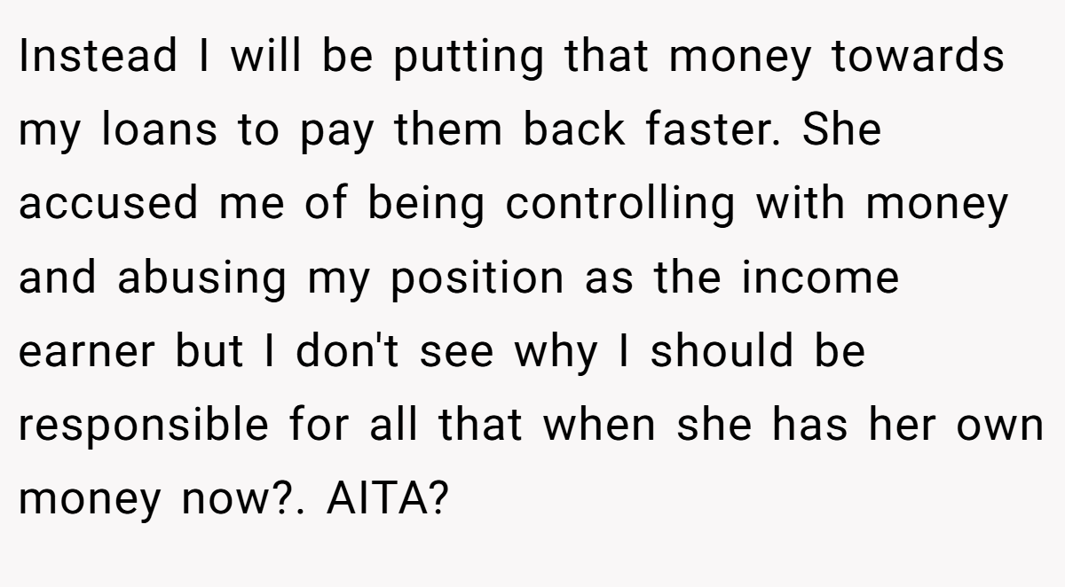 Instead I will be putting that money towards my loans to pay them back faster. She accused me of being controlling with money and abusing my position as the income earner but I don't see why I should be responsible for all that when she has her own money now?. AITA?