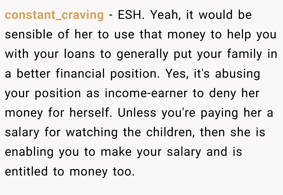 constant_craving - ESH. Yeah, it would be sensible of her to use that money to help you with your loans to generally put your family in a better financial position. Yes, it's abusing your position as income-earner to deny her money for herself. Unless you're paying her a salary for watching the children, then she is enabling you to make your salary and is entitled to money too.