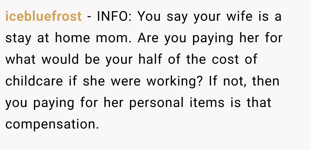 icebluefrost - INFO: You say your wife is a stay at home mom. Are you paying her for what would be your half of the cost of childcare if she were working? If not, then you paying for her personal items is that compensation.
