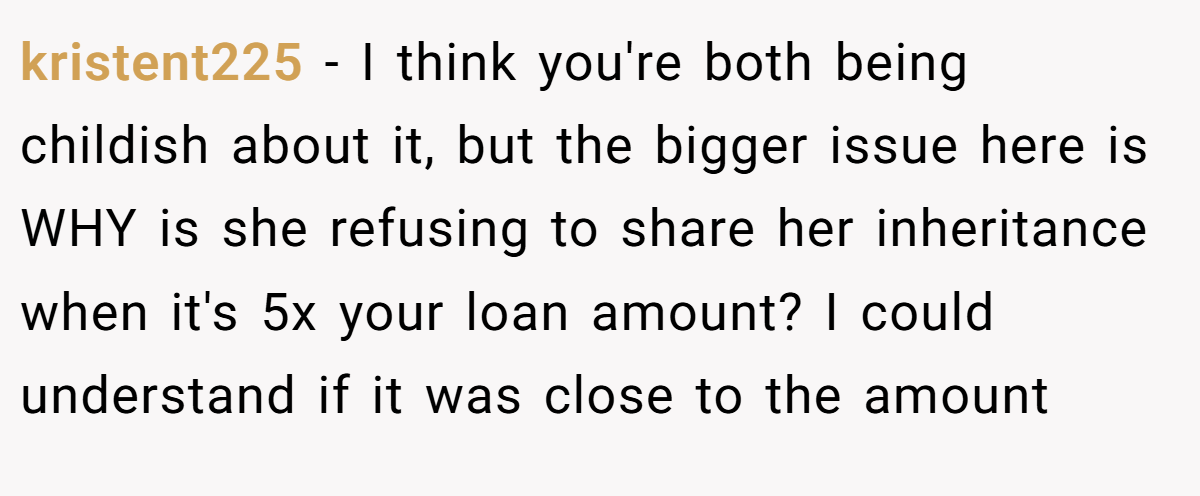 kristent225 - I think you're both being childish about it, but the bigger issue here is WHY is she refusing to share her inheritance when it's 5x your loan amount? I could understand if it was close to the amount