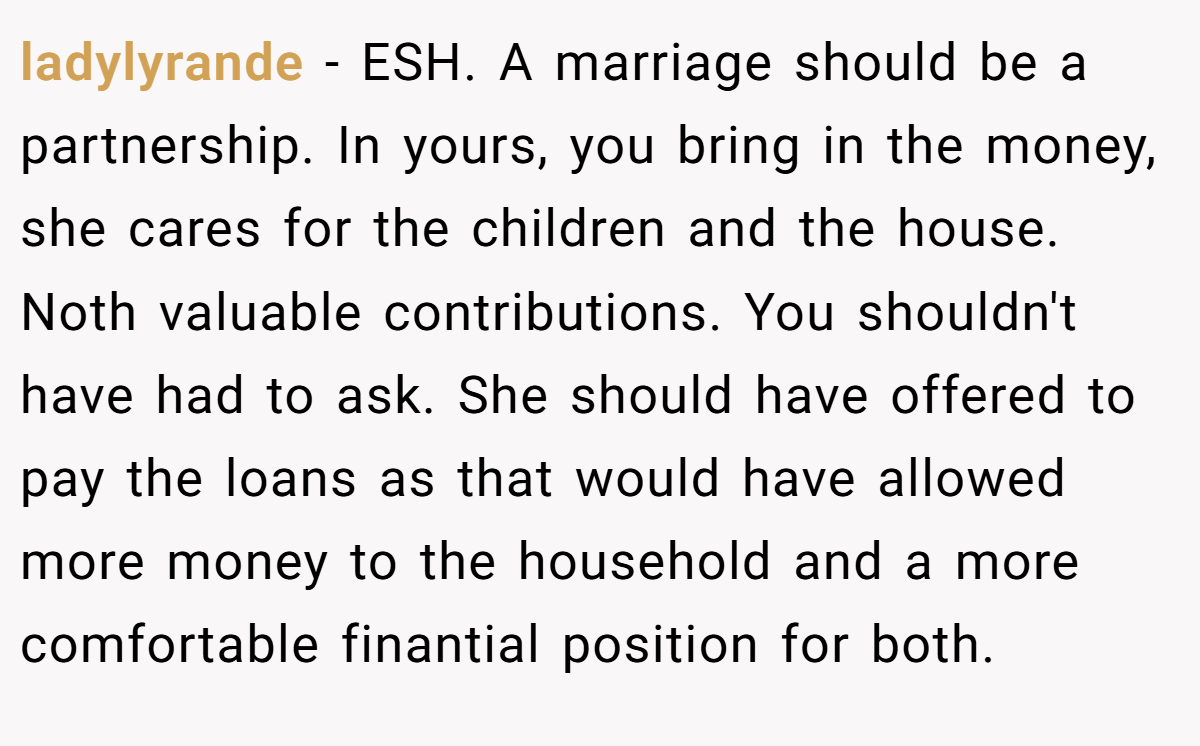 ladylyrande - ESH. A marriage should be a partnership. In yours, you bring in the money, she cares for the children and the house. Noth valuable contributions. You shouldn't have had to ask. She should have offered to pay the loans as that would have allowed more money to the household and a more comfortable finantial position for both.