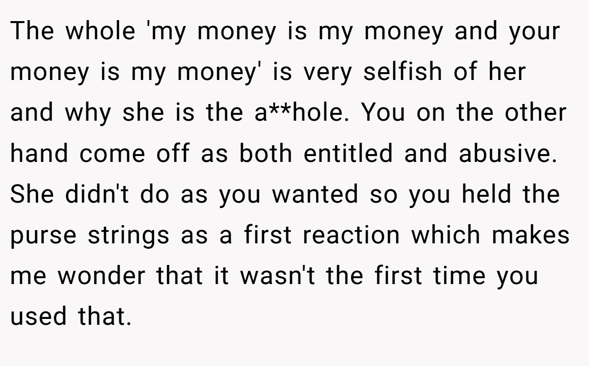 The whole 'my money is my money and your money is my money' is very selfish of her and why she is the a**hole. You on the other hand come off as both entitled and abusive. She didn't do as you wanted so you held the purse strings as a first reaction which makes me wonder that it wasn't the first time you used that.