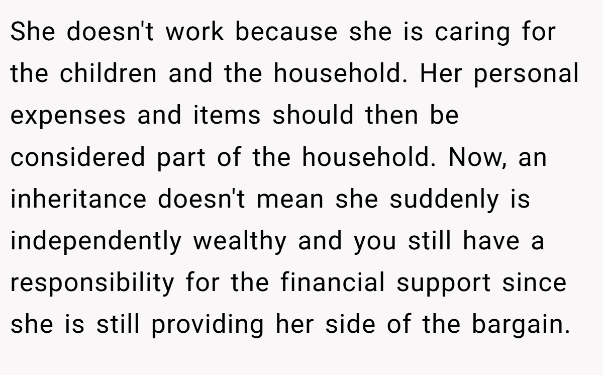 She doesn't work because she is caring for the children and the household. Her personal expenses and items should then be considered part of the household. Now, an inheritance doesn't mean she suddenly is independently wealthy and you still have a responsibility for the financial support since she is still providing her side of the bargain.