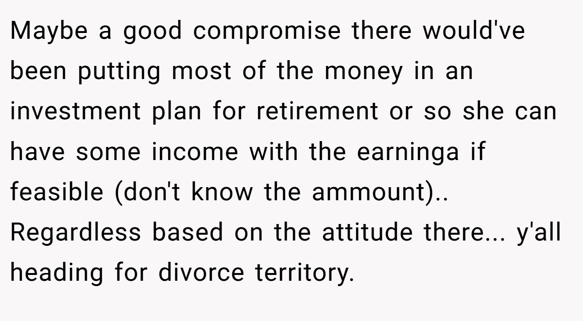 Maybe a good compromise there would've been putting most of the money in an investment plan for retirement or so she can have some income with the earninga if feasible (don't know the ammount).. Regardless based on the attitude there... y'all heading for divorce territory.