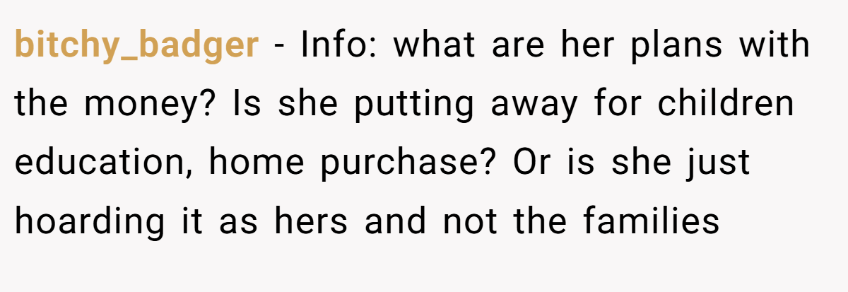 bitchy_badger - Info: what are her plans with the money? Is she putting away for children education, home purchase? Or is she just hoarding it as hers and not the families
