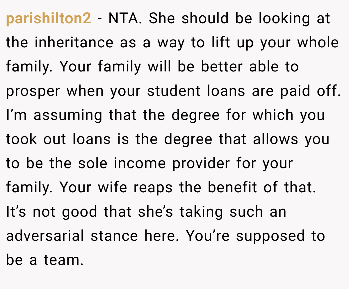parishilton2 - NTA. She should be looking at the inheritance as a way to lift up your whole family. Your family will be better able to prosper when your student loans are paid off. I’m assuming that the degree for which you took out loans is the degree that allows you to be the sole income provider for your family. Your wife reaps the benefit of that. It’s not good that she’s taking such an adversarial stance here. You’re supposed to be a team.