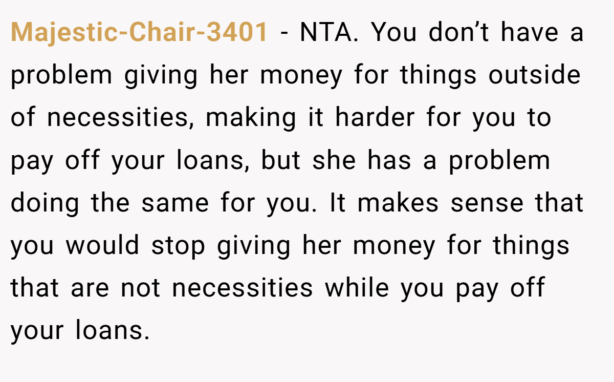 Majestic-Chair-3401 - NTA. You don’t have a problem giving her money for things outside of necessities, making it harder for you to pay off your loans, but she has a problem doing the same for you. It makes sense that you would stop giving her money for things that are not necessities while you pay off your loans.