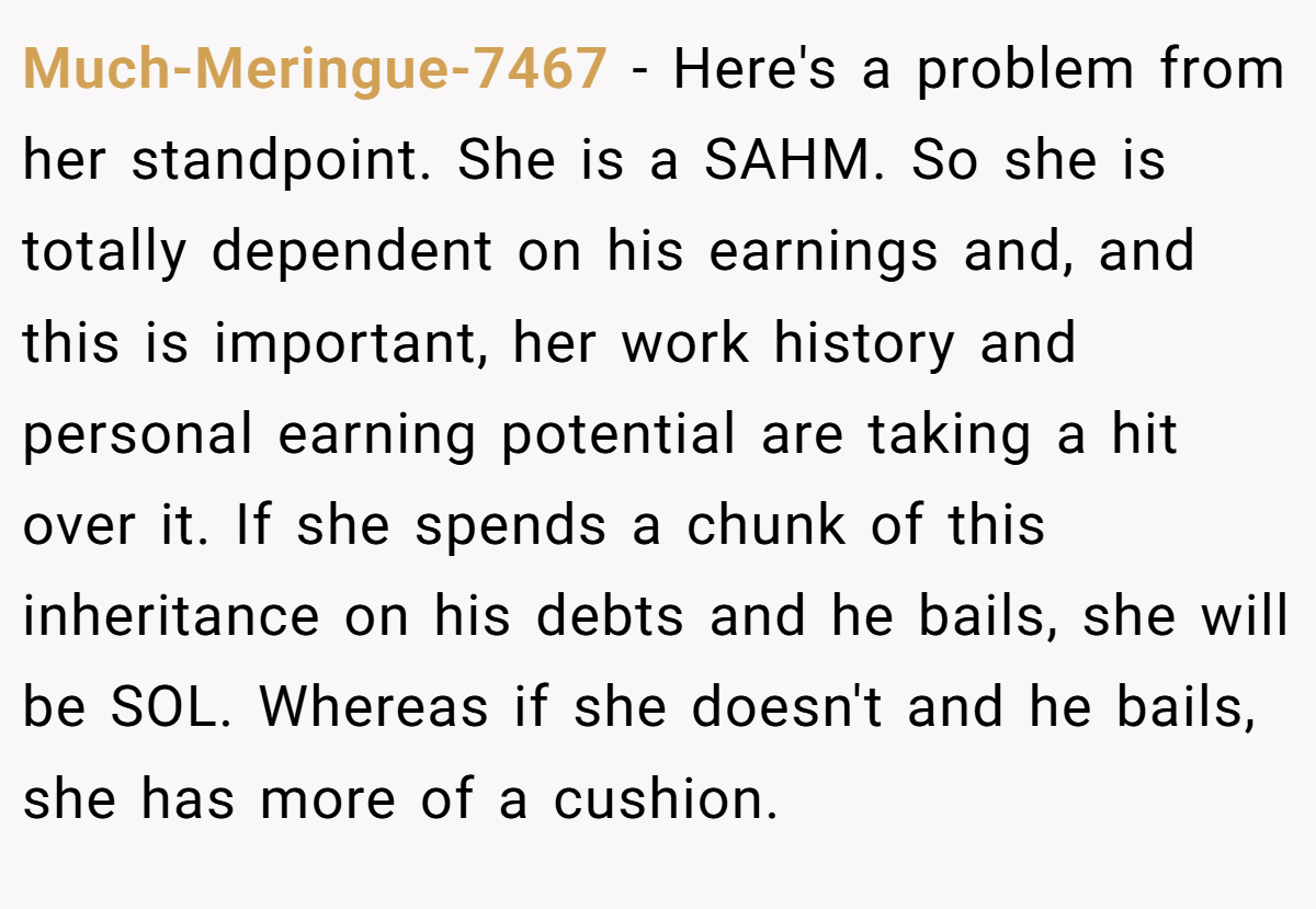 Much-Meringue-7467 - Here's a problem from her standpoint. She is a SAHM. So she is totally dependent on his earnings and, and this is important, her work history and personal earning potential are taking a hit over it. If she spends a chunk of this inheritance on his debts and he bails, she will be SOL. Whereas if she doesn't and he bails, she has more of a cushion.