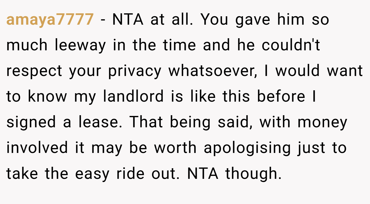 amaya7777 − NTA at all. You gave him so much leeway in the time and he couldn't respect your privacy whatsoever, I would want to know my landlord is like this before I signed a lease. That being said, with money involved it may be worth apologising just to take the easy ride out. NTA though.