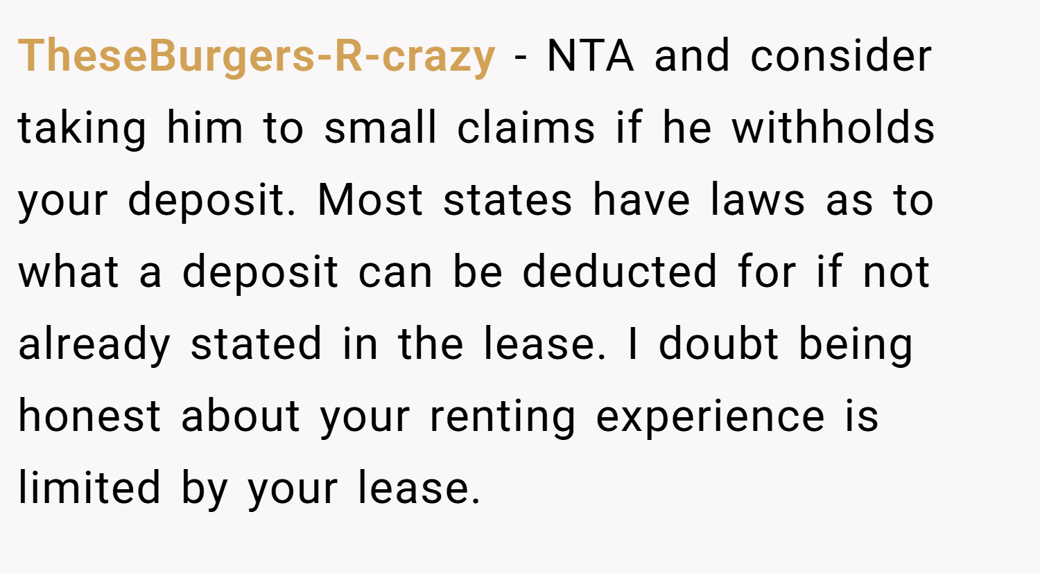 TheseBurgers-R-crazy − NTA and consider taking him to small claims if he withholds your deposit. Most states have laws as to what a deposit can be deducted for if not already stated in the lease. I doubt being honest about your renting experience is limited by your lease.