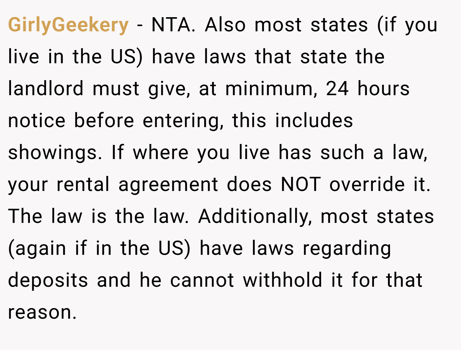 GirlyGeekery − NTA. Also most states (if you live in the US) have laws that state the landlord must give, at minimum, 24 hours notice before entering, this includes showings. If where you live has such a law, your rental agreement does NOT override it. The law is the law. Additionally, most states (again if in the US) have laws regarding deposits and he cannot withhold it for that reason.