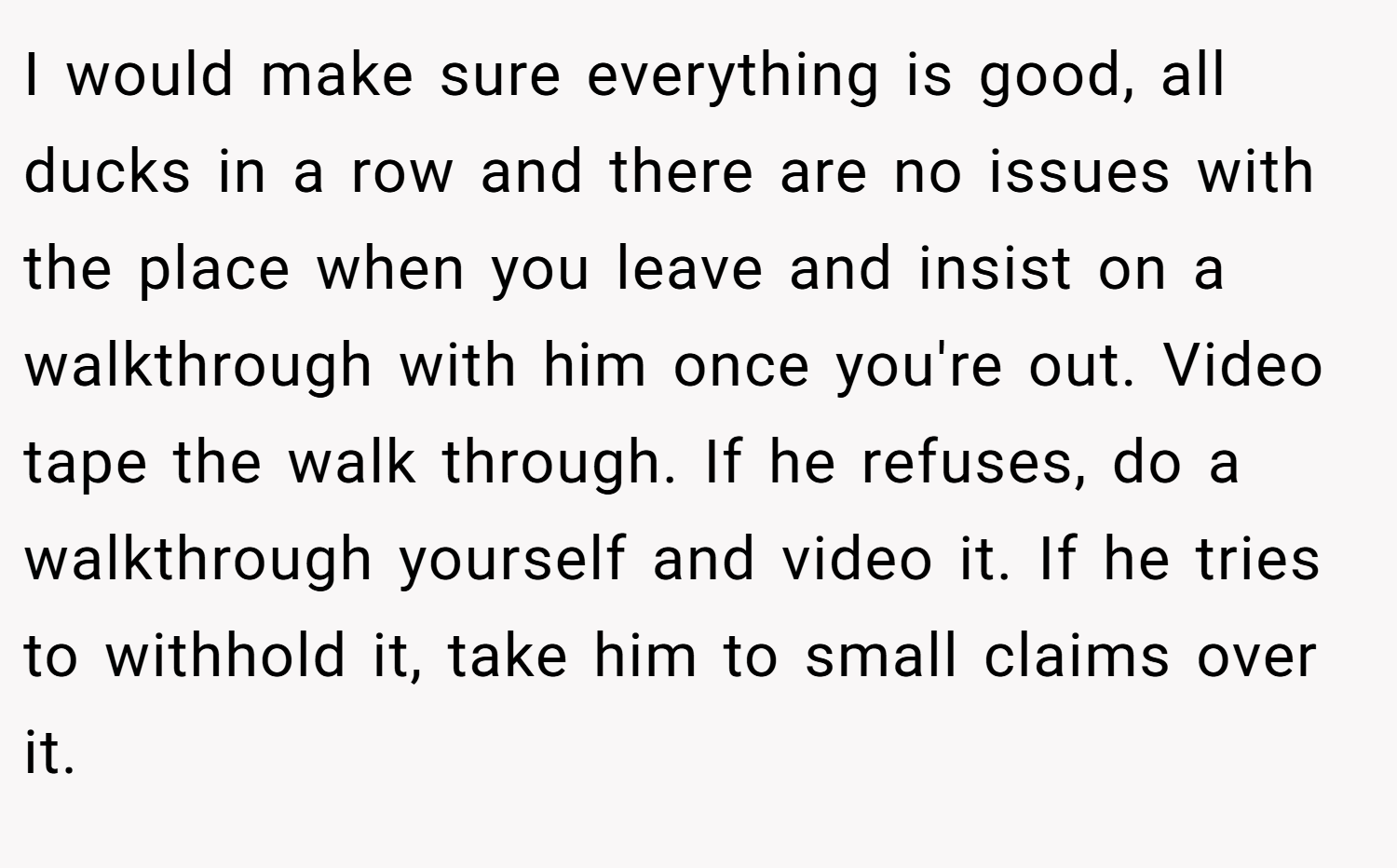 I would make sure everything is good, all ducks in a row and there are no issues with the place when you leave and insist on a walkthrough with him once you're out. Video tape the walk through. If he refuses, do a walkthrough yourself and video it. If he tries to withhold it, take him to small claims over it.
