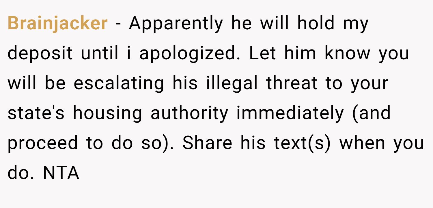 Brainjacker − Apparently he will hold my deposit until i apologized. Let him know you will be escalating his illegal threat to your state's housing authority immediately (and proceed to do so). Share his text(s) when you do. NTA