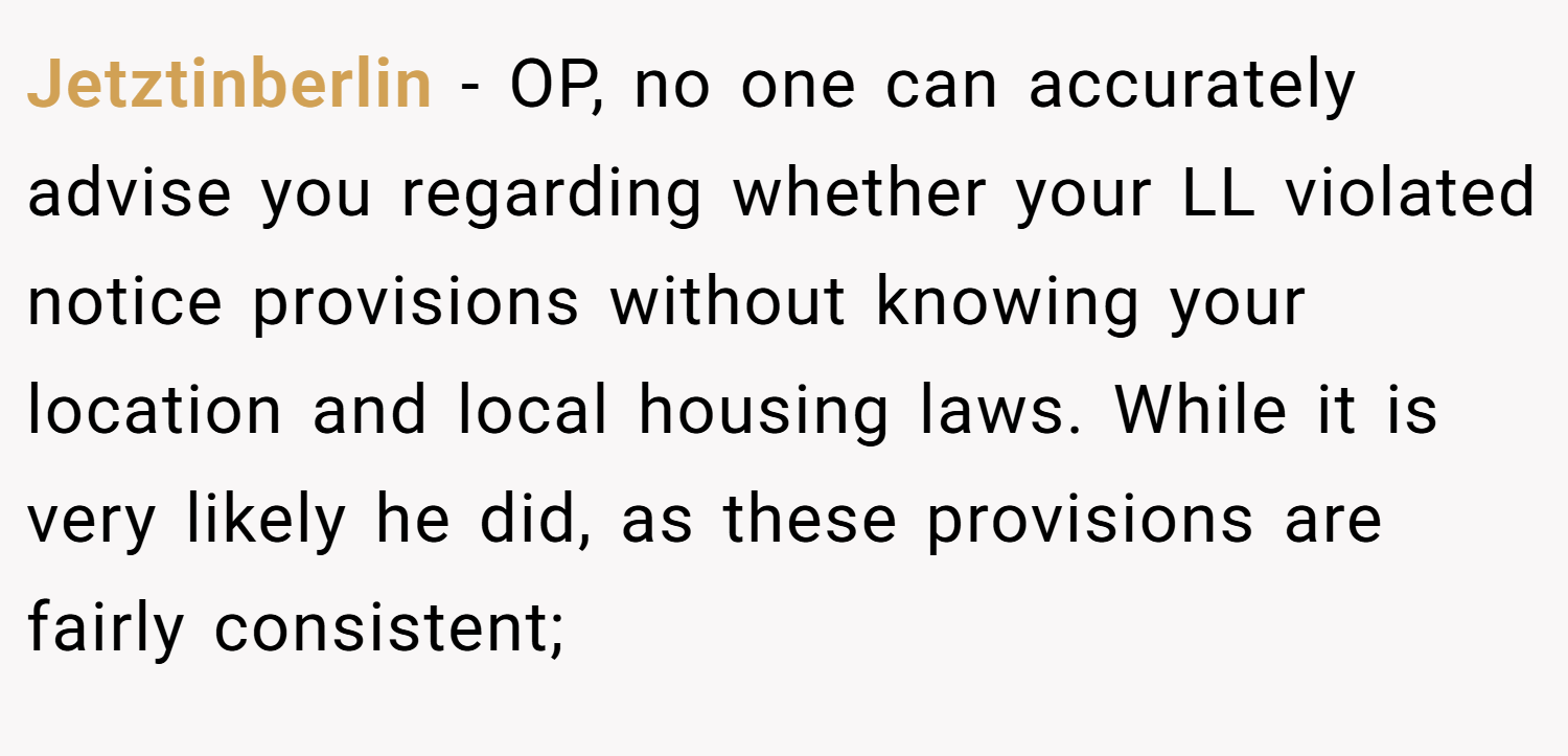 Jetztinberlin − OP, no one can accurately advise you regarding whether your LL violated notice provisions without knowing your location and local housing laws. While it is very likely he did, as these provisions are fairly consistent;