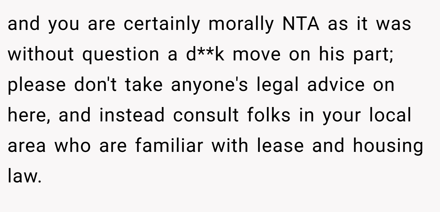 and you are certainly morally NTA as it was without question a d**k move on his part; please don't take anyone's legal advice on here, and instead consult folks in your local area who are familiar with lease and housing law.