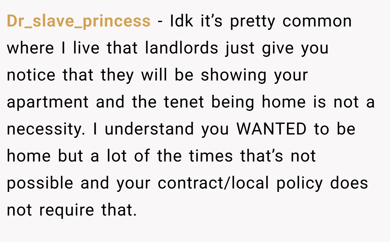 Dr_slave_princess − Idk it’s pretty common where I live that landlords just give you notice that they will be showing your apartment and the tenet being home is not a necessity. I understand you WANTED to be home but a lot of the times that’s not possible and your contract/local policy does not require that.