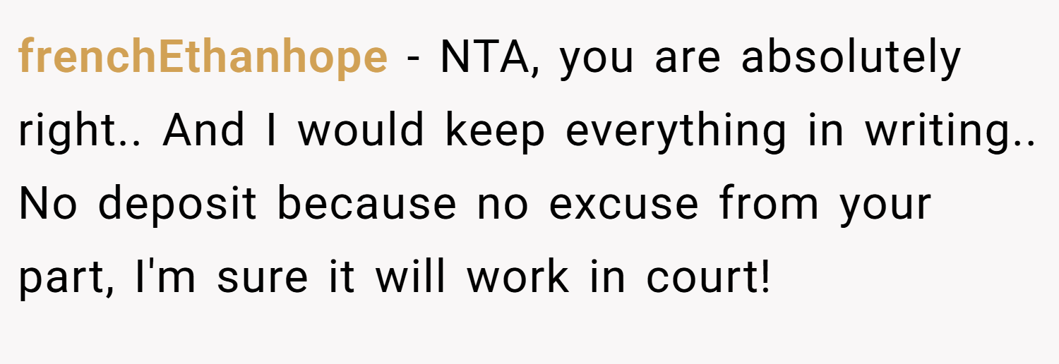 frenchEthanhope − NTA, you are absolutely right.. And I would keep everything in writing.. No deposit because no excuse from your part, I'm sure it will work in court!