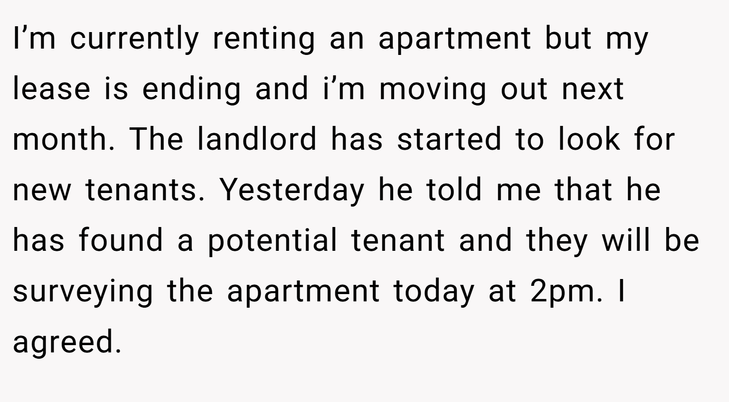 I’m currently renting an apartment but my lease is ending and i’m moving out next month. The landlord has started to look for new tenants. Yesterday he told me that he has found a potential tenant and they will be surveying the apartment today at 2pm. I agreed.