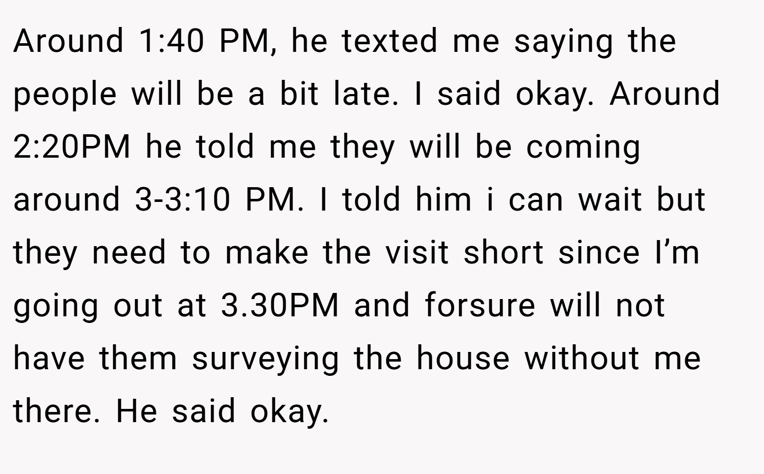 Around 1:40 PM, he texted me saying the people will be a bit late. I said okay. Around 2:20PM he told me they will be coming around 3-3:10 PM. I told him i can wait but they need to make the visit short since I’m going out at 3.30PM and forsure will not have them surveying the house without me there. He said okay.