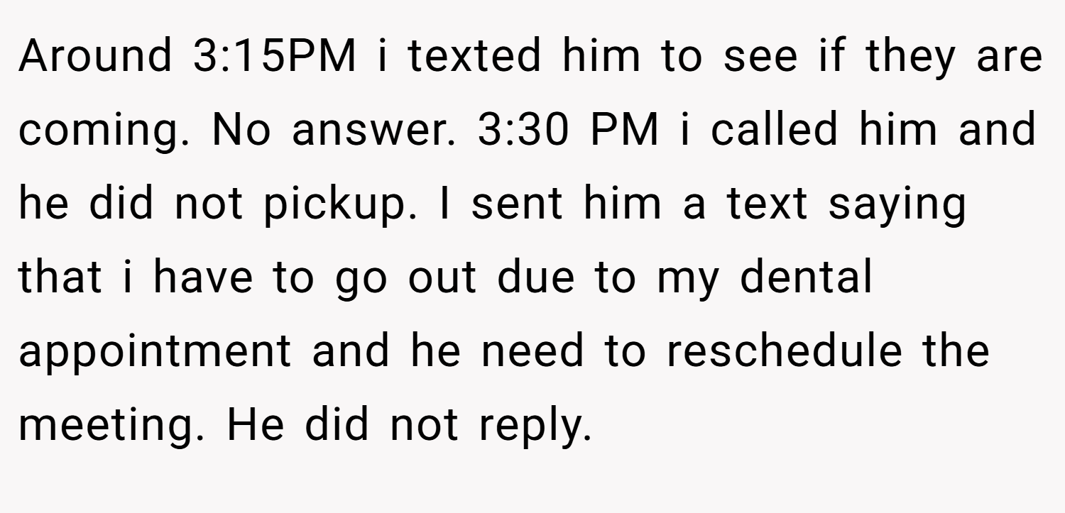 Around 3:15PM i texted him to see if they are coming. No answer. 3:30 PM i called him and he did not pickup. I sent him a text saying that i have to go out due to my dental appointment and he need to reschedule the meeting. He did not reply.