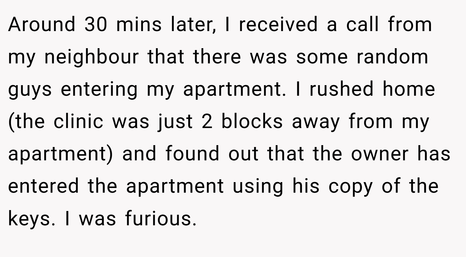 Around 30 mins later, I received a call from my neighbour that there was some random guys entering my apartment. I rushed home (the clinic was just 2 blocks away from my apartment) and found out that the owner has entered the apartment using his copy of the keys. I was furious.