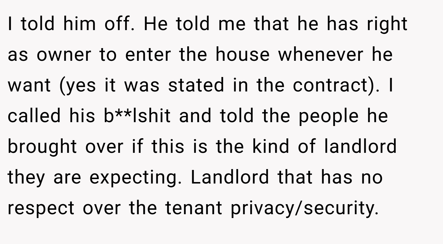 I told him off. He told me that he has right as owner to enter the house whenever he want (yes it was stated in the contract). I called his b**lshit and told the people he brought over if this is the kind of landlord they are expecting. Landlord that has no respect over the tenant privacy/security.