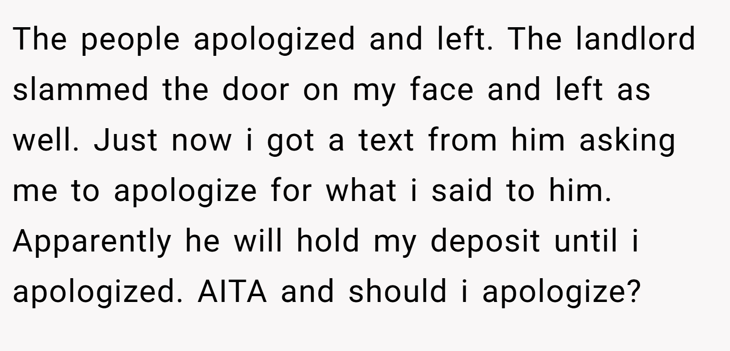 The people apologized and left. The landlord slammed the door on my face and left as well. Just now i got a text from him asking me to apologize for what i said to him. Apparently he will hold my deposit until i apologized. AITA and should i apologize?