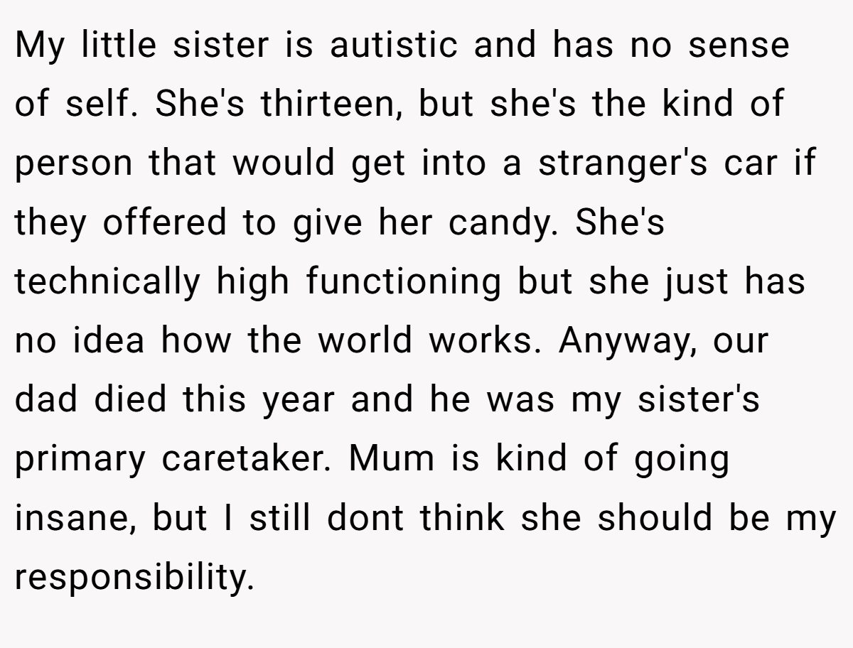 My little sister is autistic and has no sense of self. She's thirteen, but she's the kind of person that would get into a stranger's car if they offered to give her candy. She's technically high functioning but she just has no idea how the world works. Anyway, our dad died this year and he was my sister's primary caretaker. Mum is kind of going insane, but I still dont think she should be my responsibility.