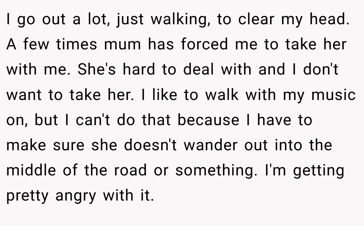 I go out a lot, just walking, to clear my head. A few times mum has forced me to take her with me. She's hard to deal with and I don't want to take her. I like to walk with my music on, but I can't do that because I have to make sure she doesn't wander out into the middle of the road or something. I'm getting pretty angry with it.
