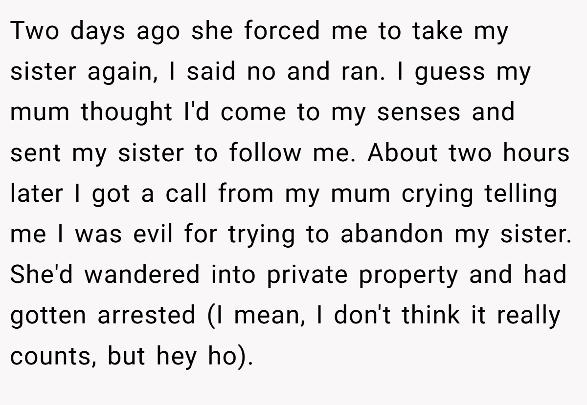 Two days ago she forced me to take my sister again, I said no and ran. I guess my mum thought I'd come to my senses and sent my sister to follow me. About two hours later I got a call from my mum crying telling me I was evil for trying to abandon my sister. She'd wandered into private property and had gotten arrested (I mean, I don't think it really counts, but hey ho).