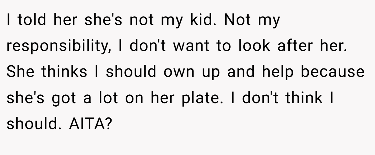 I told her she's not my kid. Not my responsibility, I don't want to look after her. She thinks I should own up and help because she's got a lot on her plate. I don't think I should. AITA?