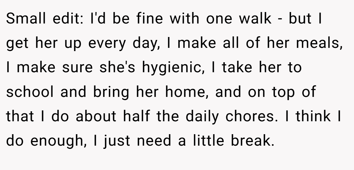 Small edit: I'd be fine with one walk - but I get her up every day, I make all of her meals, I make sure she's hygienic, I take her to school and bring her home, and on top of that I do about half the daily chores. I think I do enough, I just need a little break.