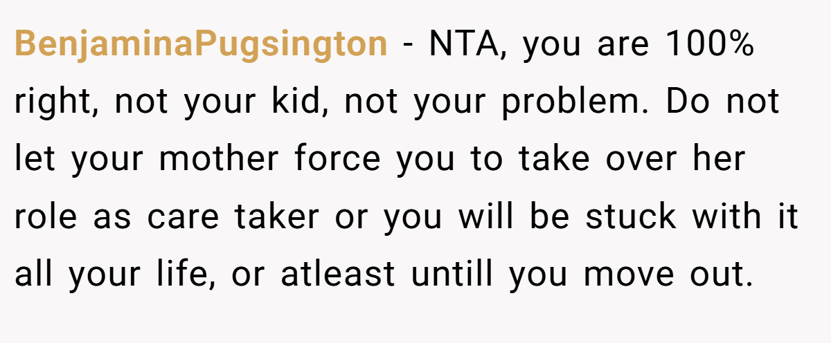 BenjaminaPugsington − NTA, you are 100% right, not your kid, not your problem. Do not let your mother force you to take over her role as care taker or you will be stuck with it all your life, or atleast untill you move out.